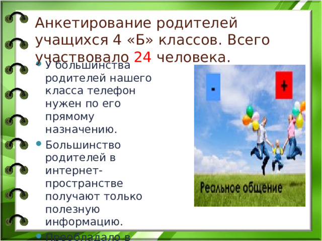 Анкетирование родителей учащихся 4 «Б» классов. Всего участвовало 24 человека. У большинства родителей нашего класса телефон нужен по его прямому назначению. Большинство родителей в интернет-пространстве получают только полезную информацию. Преобладало в детстве и преобладает сейчас «живое» общение . 