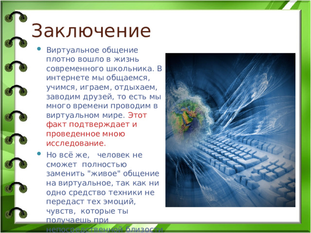 Заключение Виртуальное общение плотно вошло в жизнь современного школьника. В интернете мы общаемся, учимся, играем, отдыхаем, заводим друзей, то есть мы много времени проводим в виртуальном мире. Этот факт подтверждает и проведенное мною исследование. Но всё же, человек не сможет полностью заменить 