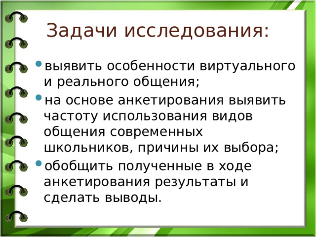 Задачи исследования: выявить особенности виртуального и реального общения; на основе анкетирования выявить частоту использования видов общения современных школьников, причины их выбора; обобщить полученные в ходе анкетирования результаты и сделать выводы. 