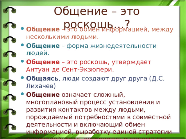 Общение – это роскошь…? Общение – это обмен информацией, между несколькими людьми. Общение – форма жизнедеятельности людей. Общение – это роскошь, утверждает Антуан де Сент-Экзюпери. Общаясь , люди создают друг друга (Д.С. Лихачев) Общение означает сложный, многоплановый процесс установления и развития контактов между людьми, порождаемый потребностями в совместной деятельности и включающий обмен информацией, выработку единой стратегии взаимодействия, восприятие и понимание другой стороны (Г.М. Андреева). 