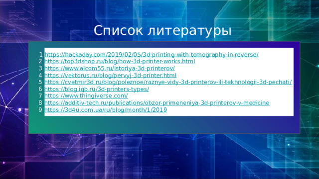 Список литературы  1  https://hackaday.com/2019/02/05/3d-printing-with-tomography-in-reverse/  2 https://top3dshop.ru/blog/how-3d-printer-works.html  3 https://www.alcom55.ru/istoriya-3d-printerov/  4 https://vektorus.ru/blog/pervyj-3d-printer.html  5 https://cvetmir3d.ru/blog/poleznoe/raznye-vidy-3d-printerov-ili-tekhnologii-3d-pechati/  6 https://blog.iqb.ru/3d-printers-types/  7 https://www.thingiverse.com/  8 https://additiv-tech.ru/publications/obzor-primeneniya-3d-printerov-v-medicine  9 https://3d4u.com.ua/ru/blog/month/1/2019 