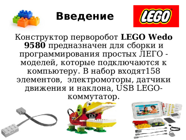 Введение Конструктор перворобот LEGO Wedo 9580 предназначен для сборки и программирования простых ЛЕГО - моделей, которые подключаются к компьютеру. В набор входят158 элементов, электромоторы, датчики движения и наклона, USB LEGO-коммутатор. 