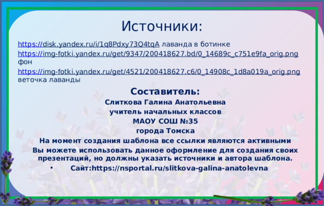 Источники: https:// disk.yandex.ru/i/1q8Pdxy73Q4tqA лаванда в ботинке https:// img-fotki.yandex.ru/get/9347/200418627.bd/0_14689c_c751e9fa_orig.png фон https:// img-fotki.yandex.ru/get/4521/200418627.c6/0_14908c_1d8a019a_orig.png веточка лаванды Составитель: Слиткова Галина Анатольевна учитель начальных классов МАОУ СОШ №35 города Томска На момент создания шаблона все ссылки являются активными Вы можете использовать данное оформление для создания своих презентаций, но должны указать источники и автора шаблона. Сайт:https://nsportal.ru/slitkova-galina-anatolevna 