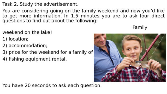 Task 2. Study the advertisement. You are considering going on the family weekend and now you’d like to get more information. In 1.5 minutes you are to ask four direct questions to find out about the following:  Family weekend on the lake! 1) location; 2) accommodation; 3) price for the weekend for a family of three; 4) fishing equipment rental. You have 20 seconds to ask each question. 