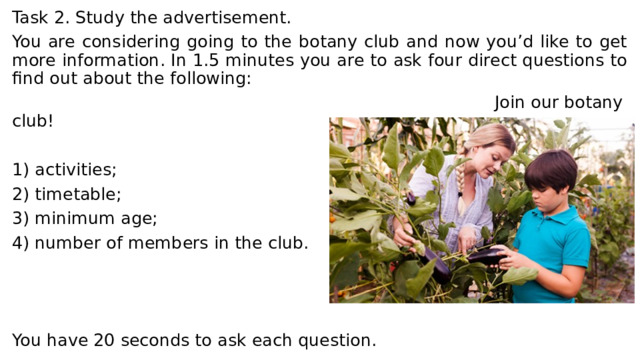 Task 2. Study the advertisement. You are considering going to the botany club and now you’d like to get more information. In 1.5 minutes you are to ask four direct questions to find out about the following:  Join our botany club! 1) activities; 2) timetable; 3) minimum age; 4) number of members in the club. You have 20 seconds to ask each question. 