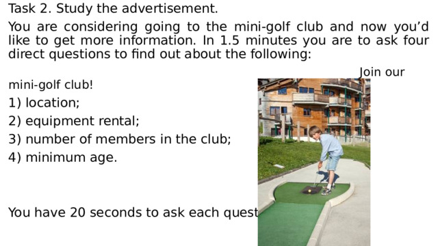 Task 2. Study the advertisement. You are considering going to the mini-golf club and now you’d like to get more information. In 1.5 minutes you are to ask four direct questions to find out about the following:  Join our mini-golf club! 1) location; 2) equipment rental; 3) number of members in the club; 4) minimum age. You have 20 seconds to ask each question. 