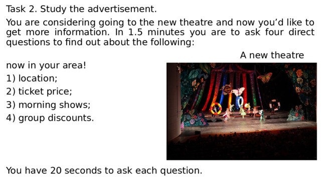 Task 2. Study the advertisement. You are considering going to the new theatre and now you’d like to get more information. In 1.5 minutes you are to ask four direct questions to find out about the following:  A new theatre now in your area! 1) location; 2) ticket price; 3) morning shows; 4) group discounts. You have 20 seconds to ask each question. 