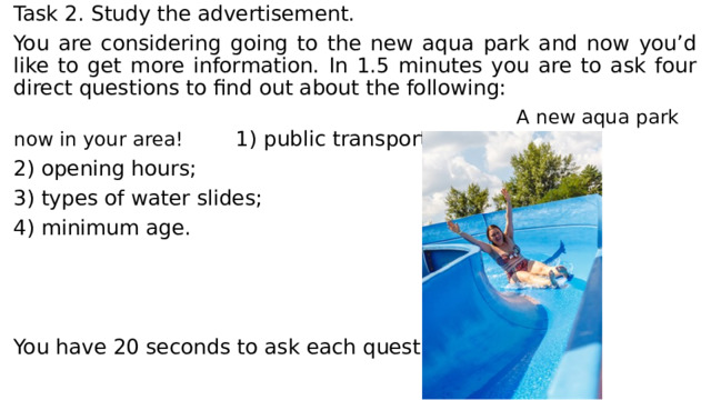 Task 2. Study the advertisement. You are considering going to the new aqua park and now you’d like to get more information. In 1.5 minutes you are to ask four direct questions to find out about the following:  A new aqua park now in your area! 1) public transport; 2) opening hours; 3) types of water slides; 4) minimum age. You have 20 seconds to ask each question. 