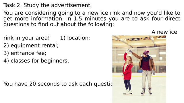 Task 2. Study the advertisement. You are considering going to a new ice rink and now you’d like to get more information. In 1.5 minutes you are to ask four direct questions to find out about the following:  A new ice rink in your area! 1) location; 2) equipment rental; 3) entrance fee; 4) classes for beginners. You have 20 seconds to ask each question. 