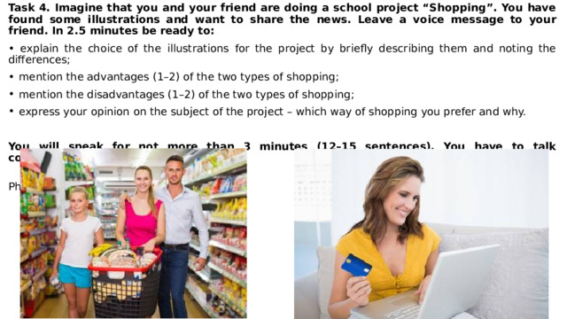 Task 4. Imagine that you and your friend are doing a school project “Shopping”. You have found some illustrations and want to share the news. Leave a voice message to your friend. In 2.5 minutes be ready to: • explain the choice of the illustrations for the project by briefly describing them and noting the differences; mention the advantages (1–2) of the two types of shopping; mention the disadvantages (1–2) of the two types of shopping; express your opinion on the subject of the project – which way of shopping you prefer and why.  You will speak for not more than 3 minutes (12–15 sentences). You have to talk continuously.  Photo 1 Photo 2 