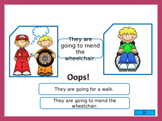 They are going to mend the wheelchair. They are going for a walk. They are going to mend the wheelchair. 