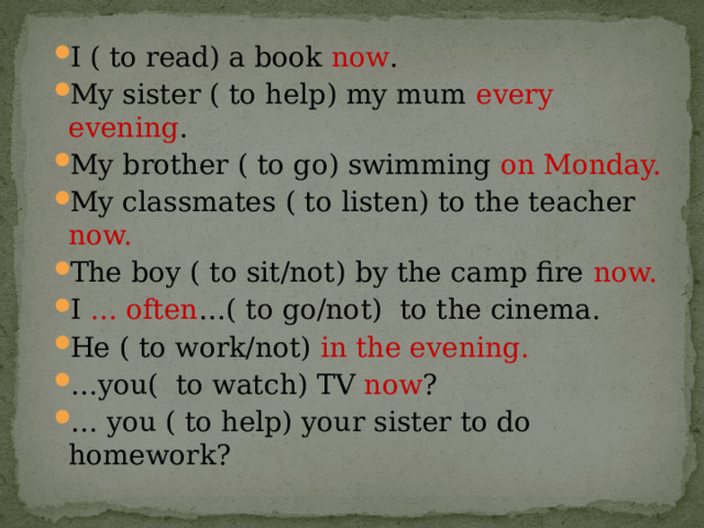 I ( to read) a book now . My sister ( to help) my mum every evening . My brother ( to go) swimming on Monday. My classmates ( to listen) to the teacher now. The boy ( to sit/not) by the camp fire now. I … often …( to go/not)  to the cinema. He ( to work/not) in the evening. … you(  to watch) TV now ? … you ( to help) your sister to do homework? 