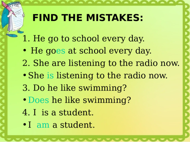 FIND THE MISTAKES: 1. He go to school every day.  He go es at school every day. 2. She are listening to the radio now. She is listening to the radio now. 3. Do he like swimming? Does he like swimming? 4. I is a student. I am a student. 