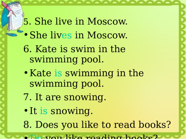 5 . She live in Moscow. She liv es in Moscow. 6. Kate is swim in the swimming pool. Kate is swimming in the swimming pool. 7. It are snowing. It is snowing. 8. Does you like to read books? Do you like reading books? 