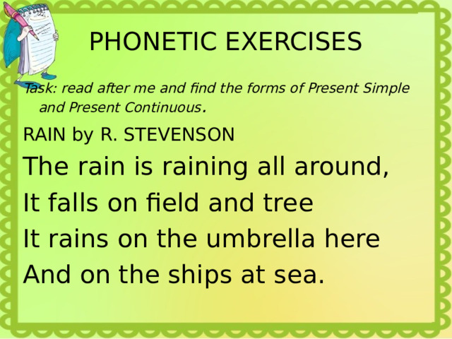 PHONETIC EXERCISES Task: read after me and find the forms of Present Simple and Present Continuous . RAIN by R. STEVENSON The rain is raining all around, It falls on field and tree It rains on the umbrella here And on the ships at sea. 