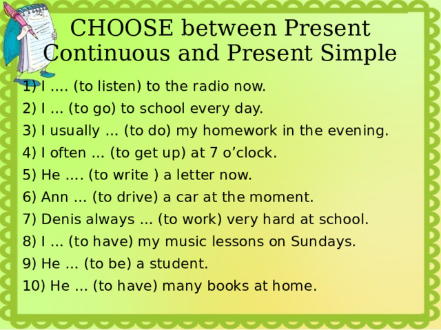 CHOOSE between Present Continuous and Present Simple 1) I …. (to listen) to the radio now. 2) I … (to go) to school every day. 3) I usually … (to do) my homework in the evening. 4) I often … (to get up) at 7 o’clock. 5) He …. (to write ) a letter now. 6) Ann … (to drive) a car at the moment. 7) Denis always … (to work) very hard at school. 8) I … (to have) my music lessons on Sundays. 9) He … (to be) a student. 10) He … (to have) many books at home. 