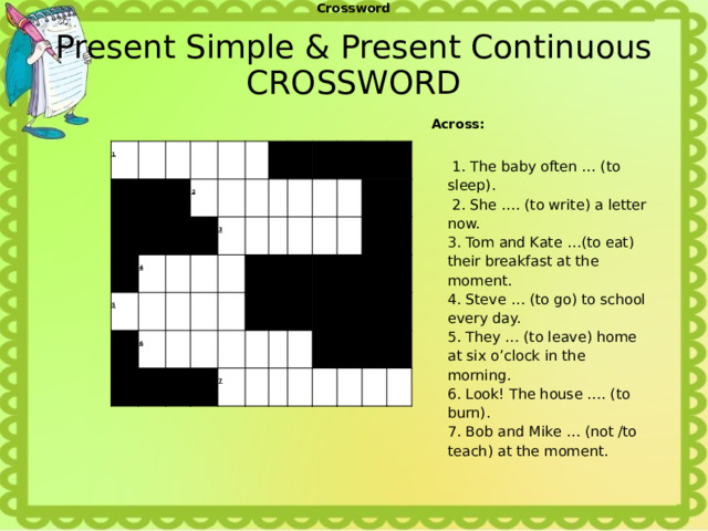 Crossword Present Simple & Present Continuous  CROSSWORD Across:    1. The baby often … (to sleep).  2. She …. (to write) a letter now.   3. Tom and Kate …(to eat) their breakfast at the moment. 4. Steve … (to go) to school every day. 5. They … (to leave) home at six o’clock in the morning. 6. Look! The house …. (to burn). 7. Bob and Mike … (not /to teach) at the moment. 1                     2     4     5                     6          3                                                                  7                                                             