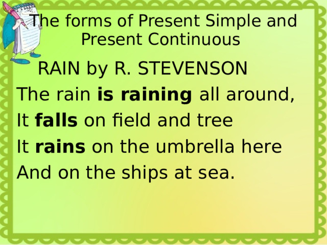 The forms of Present Simple and Present Continuous  RAIN by R. STEVENSON The rain is raining all around, It falls on field and tree It rains on the umbrella here And on the ships at sea. 
