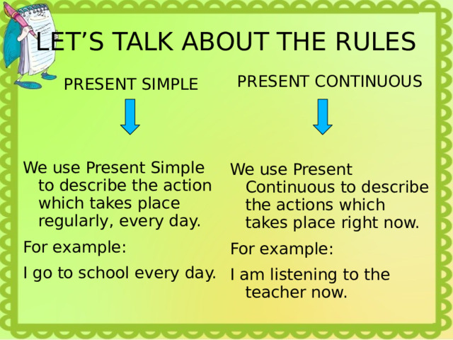 LET’S TALK ABOUT THE RULES PRESENT CONTINUOUS PRESENT SIMPLE We use Present Continuous to describe the actions which takes place right now. For example: I am listening to the teacher now. We use Present Simple to describe the action which takes place regularly, every day. For example: I go to school every day. 