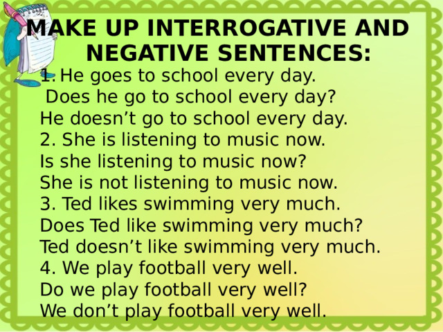 MAKE UP INTERROGATIVE AND NEGATIVE SENTENCES: He goes to school every day.  Does he go to school every day? He doesn’t go to school every day. 2. She is listening to music now. Is she listening to music now? She is not listening to music now. 3. Ted likes swimming very much. Does Ted like swimming very much? Ted doesn’t like swimming very much. 4. We play football very well. Do we play football very well? We don’t play football very well. 