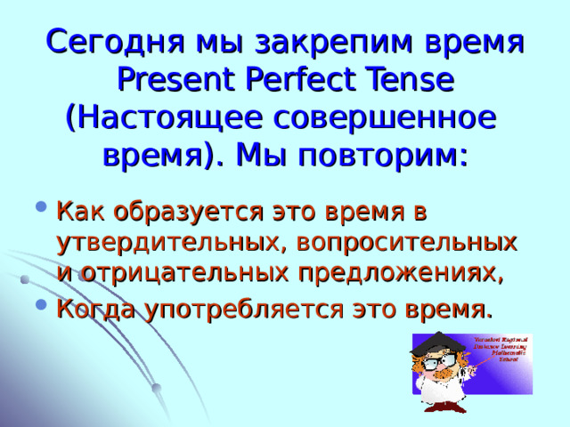Сегодня мы закрепим время Present Perfect Tense ( Настоящее совершенное время). Мы повторим: Как образуется это время в утвердительных, вопросительных и отрицательных предложениях, Когда употребляется это время. 