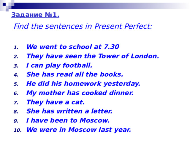 Задание №1 . Find the sentences in Present Perfect:  We went to school at 7.30 They have seen the Tower of London. I can play football. She has read all the books. He did his homework yesterday. My mother has cooked dinner. They have a cat. She has written a letter. I have been to Moscow. We were in Moscow last year. 