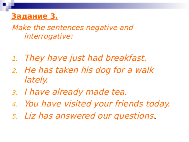 Задание 3 . Make the sentences negative and interrogative:  They have just had breakfast. He has taken his dog for a walk lately. I have already made tea. You have visited your friends today. Liz has answered our questions . 