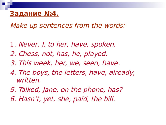Задание № 4 . Make up sentences from the words:  1. Never, I, to her, have, spoken. 2. Chess, not, has, he, played. 3. This week, her, we, seen, have. 4. The boys, the letters, have, already, written. 5. Talked, Jane, on the phone, has? 6. Hasn’t, yet, she, paid, the bill.  