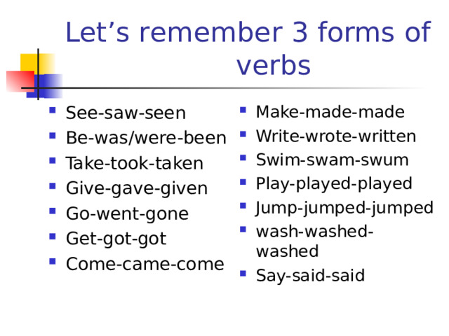 Let’s remember 3 forms of verbs See-saw-seen Be-was/were-been Take-took-taken Give-gave-given Go-went-gone Get-got-got Come-came-come   Make-made-made Write-wrote-written Swim-swam-swum Play-played-played Jump-jumped-jumped wash-washed-washed Say-said-said  