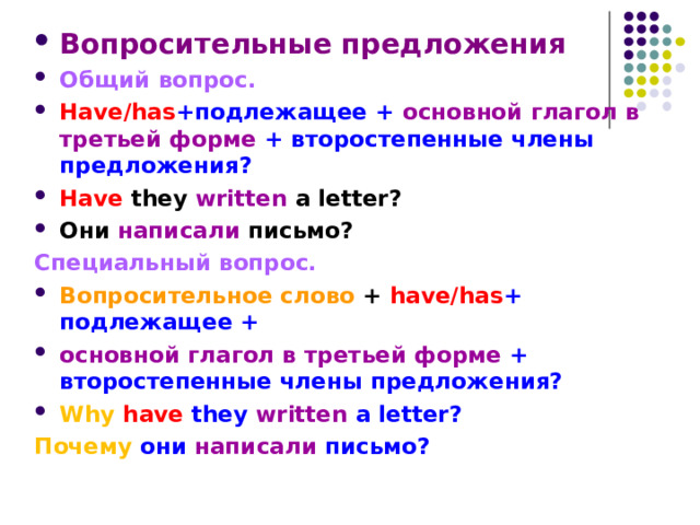 Вопросительные предложения Общий вопрос. Have/has +подлежащее + основной глагол в третьей форме + второстепенные члены предложения? Have  they  written  a letter?  Они написали письмо? Специальный вопрос. Вопросительное слово + have/has + подлежащее + основной глагол в третьей форме + второстепенные члены предложения? Why  have they written a letter? Почему они написали письмо? 