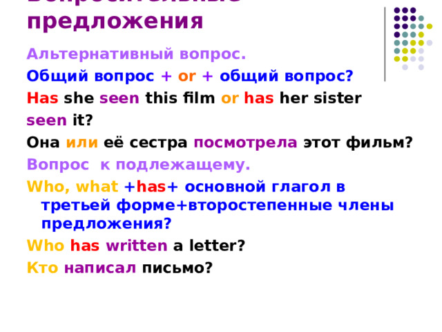 Вопросительные предложения Альтернативный вопрос. Общий вопрос + or  + общий вопрос? Has she seen this film or has her sister seen it? Она или её сестра посмотрела этот фильм? Вопрос   к подлежащему. Who, what + has + основной глагол в третьей форме+второстепенные члены предложения?  Who has written  a letter? Кто  написал  письмо? 