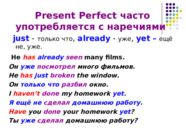  Present Perfect часто употребляется с наречиями   just - только что , already - уже , yet –  ещё не, уже.  He has already  seen many films .   Он уже посмотрел много фильмов. He has just  broken  the window. Он только что разбил окно. I haven’t done my homework yet. Я ещё не сделал домашнюю работу. Have you done your homework yet ? Ты уже  сделал домашнюю работу? 