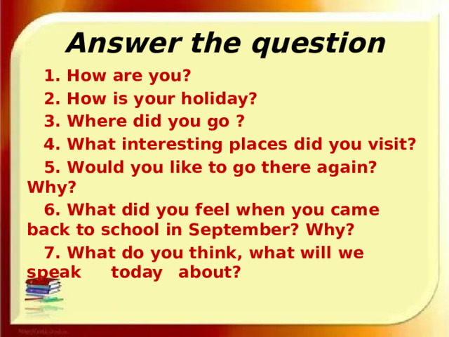 Answer the question  1. How are you?  2. How is your holiday?  3. Where did you go ?  4. What interesting places did you visit?  5. Would you like to go there again? Why?  6. What did you feel when you came back to school in September? Why?  7. What do you think, what will we speak    today  about? 