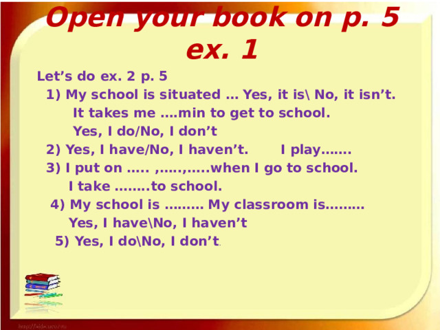 Open your book on p. 5 ex. 1  Let’s do ex. 2 p. 5  1) My school is situated … Yes, it is\ No, it isn’t.   It takes me ….min to get to school.   Yes, I do/No, I don’t  2) Yes, I have/No, I haven’t. I play…….  3) I put on ….. ,…..,…..when I go to school.   I take ……..to school.   4) My school is ……… My classroom is………   Yes, I have\No, I haven’t   5) Yes, I do\No, I don’t . 