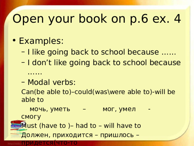 Open your book on p.6 ex. 4 Examples: I like going back to school because …… I don’t like going back to school because …… Modal verbs: I like going back to school because …… I don’t like going back to school because …… Modal verbs: Can(be able to)–could(was\were able to)-will be able to  мочь, уметь – мог, умел - смогу Must (have to )– had to – will have to Должен, приходится – пришлось – придется(что-то        делать) 