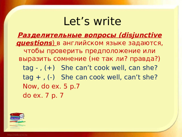 Let’s write Разделительные вопросы (disjunctive questions ) в английском языке задаются, чтобы проверить предположение или выразить сомнение (не так ли? правда?)  tag - , (+) She can’t cook well, can she?  tag + , (-) She can cook well, can’t she?     Now, do ex. 5 p.7     do ex. 7 p. 7 