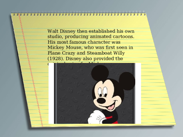 Walt Disney then established his own studio, producing animated cartoons. His most famous character was Mickey Mouse, who was first seen in Plane Crazy and Steamboat Willy (1928). Disney also provided the original voice for Mickey. 