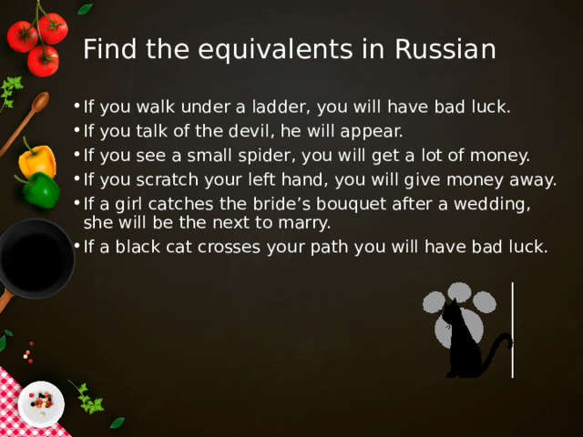 Find the equivalents in Russian If you walk under a ladder, you will have bad luck. If you talk of the devil, he will appear. If you see a small spider, you will get a lot of money. If you scratch your left hand, you will give money away. If a girl catches the bride’s bouquet after a wedding, she will be the next to marry. If a black cat crosses your path you will have bad luck. 