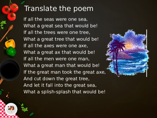 Translate the poem If all the seas were one sea, What a great sea that would be! If all the trees were one tree, What a great tree that would be! If all the axes were one axe, What a great ax that would be! If all the men were one man, What a great man that would be! If the great man took the great axe, And cut down the great tree, And let it fall into the great sea, What a splish-splash that would be! 