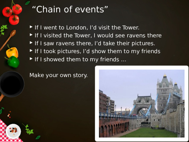“ Chain of events” If I went to London, I’d visit the Tower. If I visited the Tower, I would see ravens there If I saw ravens there, I’d take their pictures. If I took pictures, I’d show them to my friends If I showed them to my friends … Make your own story. 