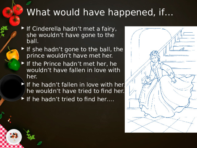 What would have happened, if… If Cinderella hadn’t met a fairy, she wouldn’t have gone to the ball. If she hadn’t gone to the ball, the prince wouldn’t have met her. If the Prince hadn’t met her, he wouldn’t have fallen in love with her. If he hadn’t fallen in love with her, he wouldn’t have tried to find her. If he hadn’t tried to find her…. 