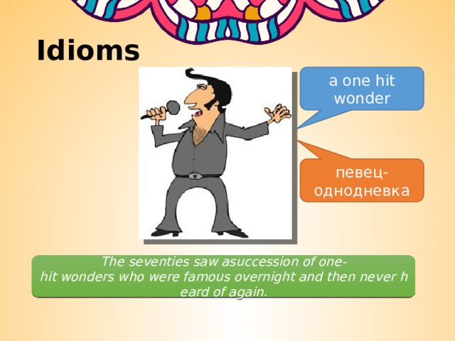 Idioms a one hit wonder певец-однодневка The seventies saw asuccession of one-hit wonders who were famous overnight and then never heard of again. 
