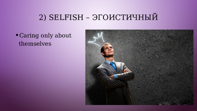 2) Selfish – эгоистичный Caring only about themselves 