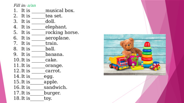 Fill in: a/an It is ______musical box. It is ______tea set. It is ______doll. It is ______elephant. It is ______rocking horse. It is ______aeroplane. It is ______train. It is ______ball. It is ______banana. It is ______cake. It is ______orange. It is ______carrot. It is______egg. It is______apple. It is______sandwich. It is______burger. It is______toy. 