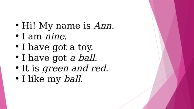 Hi! My name is Ann . I am nine . I have got a toy. I have got a ball . It is green and red . I like my ball . 
