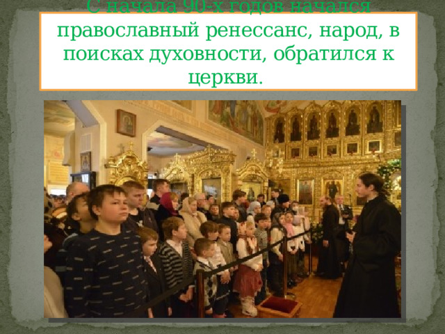 С начала 90-х годов начался православный ренессанс, народ, в поисках духовности, обратился к церкви . 
