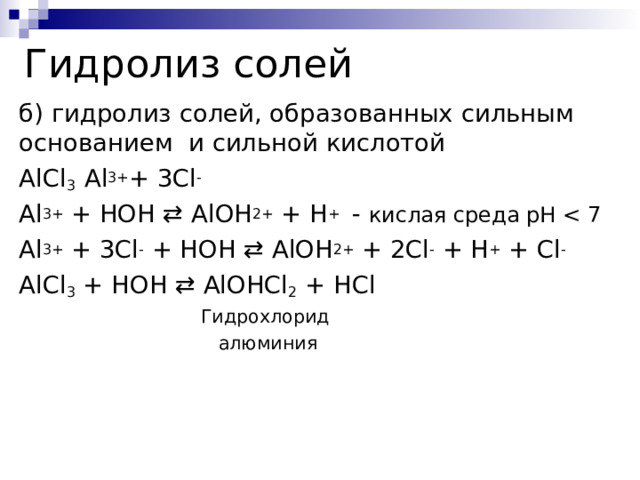 Гидролиз солей б) гидролиз солей, образованных сильным основанием и сильной кислотой AlCl 3 Al 3+ + 3Cl - Al 3+  + HOH ⇄ AlOH 2+  + H +  - кислая среда pH Al 3+  + 3Cl -  + HOH ⇄ AlOH 2+  + 2Cl -  + H +  + Cl - AlCl 3  + HOH ⇄ AlOHCl 2  + HCl  Гидрохлорид  алюминия 