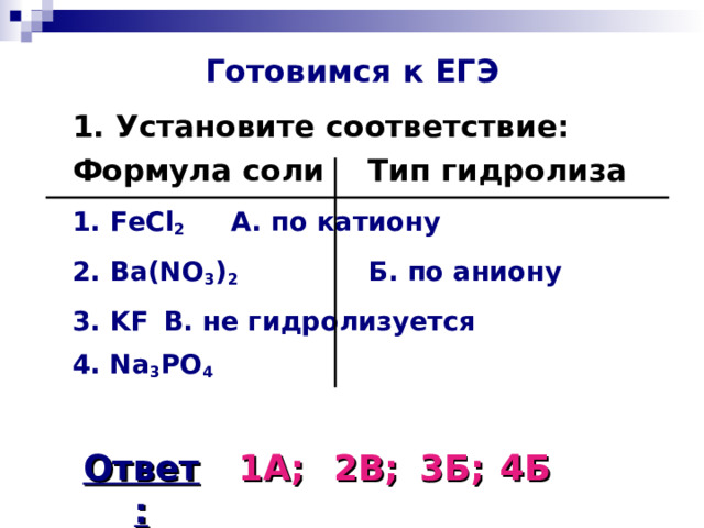 Готовимся к ЕГЭ  1. Установите соответствие:  Формула соли   Тип гидролиза  1. FeCl 2    А. по катиону    2. Ba(NO 3 ) 2   Б. по аниону  3. KF     В. не гидролизуется   4. Na 3 PO 4  Ответ: 1А; 2В; 3Б; 4Б 