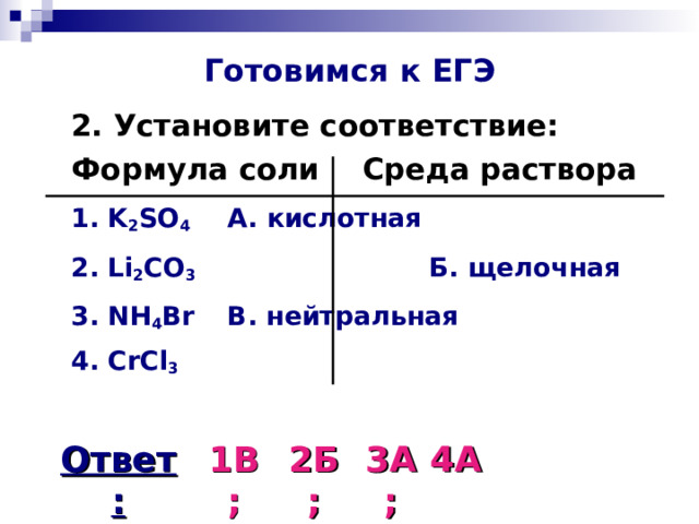 Готовимся к ЕГЭ  2. Установите соответствие:  Формула соли   Среда раствора  1. K 2 SO 4    А. кислотная    2. Li 2 CO 3     Б. щелочная  3. NH 4 Br    В. нейтральная   4. CrCl 3  Ответ: 1В; 2Б; 3А; 4А 