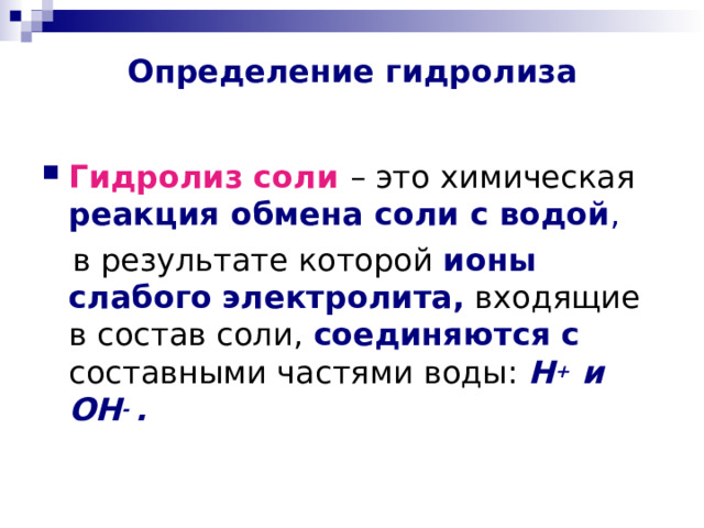 Определение гидролиза Гидролиз соли  – это химическая реакция обмена соли с водой ,  в результате которой ионы слабого  электролита, входящие в состав соли, соединяются с составными частями воды :  H +  и  OH -  .  
